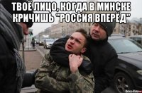 твоё лицо, когда в минске кричишь "россия вперёд" 