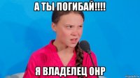 а ты погибай!!!! я владелец онр