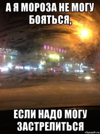 а я мороза не могу бояться, если надо могу застрелиться