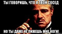 ты говоришь, что я твой сосед но ты даже не лижешь мне ноги!