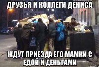 друзья и коллеги дениса ждут приезда его мамки с едой и деньгами
