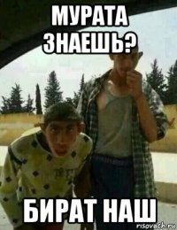 мурата знаешь? бират наш