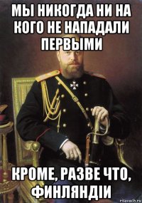 мы никогда ни на кого не нападали первыми кроме, разве что, финляндіи
