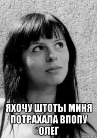  яхочу штоты миня потрахала впопу олег