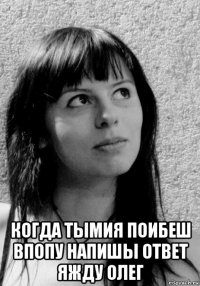  когда тымия поибеш впопу напишы ответ яжду олег