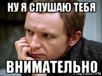 ну я слушаю тебя внимательно