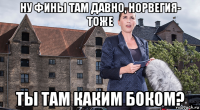 ну фины там давно, норвегия- тоже ты там каким боком?
