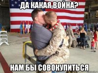 да какая война? нам бы совокупиться