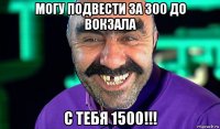 могу подвести за 300 до вокзала с тебя 1500!!!