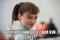  я точно знаю что саня хуй сосёт