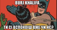 burj khalifa... ти сі вспокоіш вже чи нє?