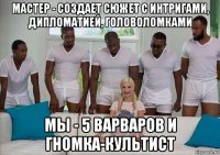 мастер - создает сюжет с интригами, дипломатией, головоломками мы - 5 варваров и гномка-культист