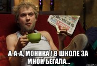  а-а-а, моника ! в школе за мной бегала...