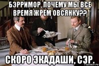 бэрримор, почему мы все время жрем овсянку?? скоро экадаши, сэр.
