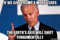 if we give trump 4 more years the earth's axis will shift fundamentally