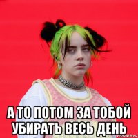  а то потом за тобой убирать весь день