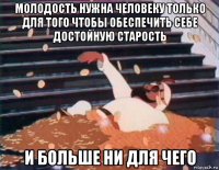 молодость нужна человеку только для того чтобы обеспечить себе достойную старость и больше ни для чего