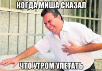 когда миша сказал что утром улетать