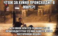 чтож за хуйня происходит в мире?! ...и со мной, или это со мною что то происходит?!так что мне кажется это в посторонних вещях?