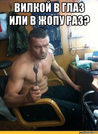 вилкой в глаз или в жопу раз? 
