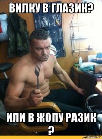 вилку в глазик? или в жопу разик ?