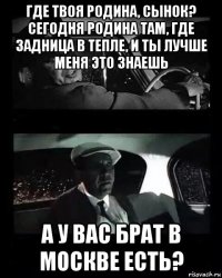 где твоя родина, сынок? сегодня родина там, где задница в тепле, и ты лучше меня это знаешь а у вас брат в москве есть?