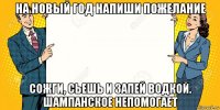 на новый год напиши пожелание сожги, сьешь и запей водкой. шампанское непомогает