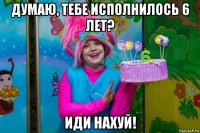 думаю, тебе исполнилось 6 лет? иди нахуй!