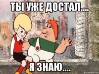 ты уже достал.... я знаю....