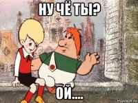 ну чё ты? ой....