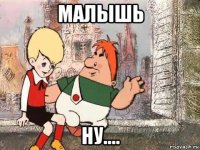 малышь ну....