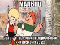 малыш чё ты? у тебя экзистенциальный кризис? он у всех!