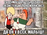 ты думаешь, у тебя одного экзистенциальный кризис? да он у всех, малыш!