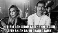  нет, вы слишком беленькие. ваши дети были бы неонацистами