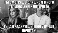 ты смотришь слишком много телевидения и интернета ты деградируешь! книгу лучше почитай!