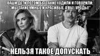 ваши дети потом бы такие ходили и говорили: "мы такие умные и красивые. а вы -уроды!" нельзя такое допускать