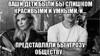 ваши дети были бы слишком красивыми и умными. и... представляли бы угрозу обществу...
