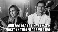  они бы ходили и унижали достоинство человечества....