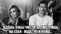  идёшь зубы чистить, смотришь на себя - мда... ну и рожа...