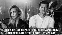  потом идёшь на работу. в туалет заходишь, смотришь на себя - и опять эта рожа!