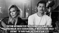  потом начинается гиперкомпенсация. "я не красивый, но я зеленский" "я маленький, но я путин" "я толстый, но я богатый" etc