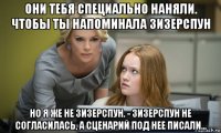 они тебя специально наняли. чтобы ты напоминала зизерспун но я же не зизерспун. - зизерспун не согласилась, а сценарий под нее писали...