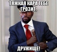 тяжкая кара тебе грозит, дружище!