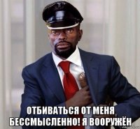  отбиваться от меня бессмысленно! я вооружён