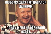 любому делу я отдавался целиком пока у меня не отбивали охоту