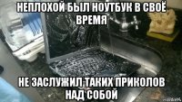 неплохой был ноутбук в своё время не заслужил таких приколов над собой