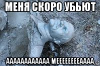 меня скоро убьют аааааааааааа мееееееееаааа