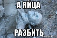 а яйца разбить