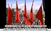 коммунисты от шлюх рождаются для беспределов они пригождаются