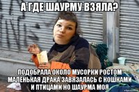 а где шаурму взяла? подобрала около мусорки ростом маленькая драка завязалась с кошками и птицами но шаурма моя